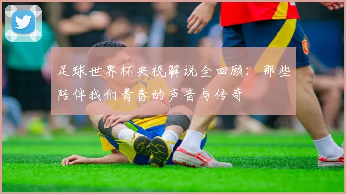 足球世界杯央视解说全回顾：那些陪伴我们青春的声音与传奇