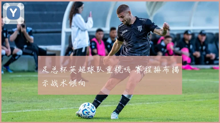 足总杯英超球队重视吗 赛程排布揭示战术倾向