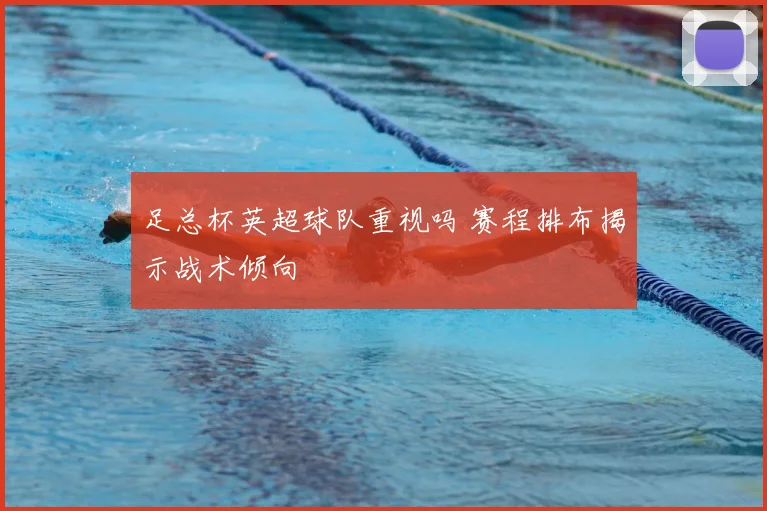 足总杯英超球队重视吗 赛程排布揭示战术倾向