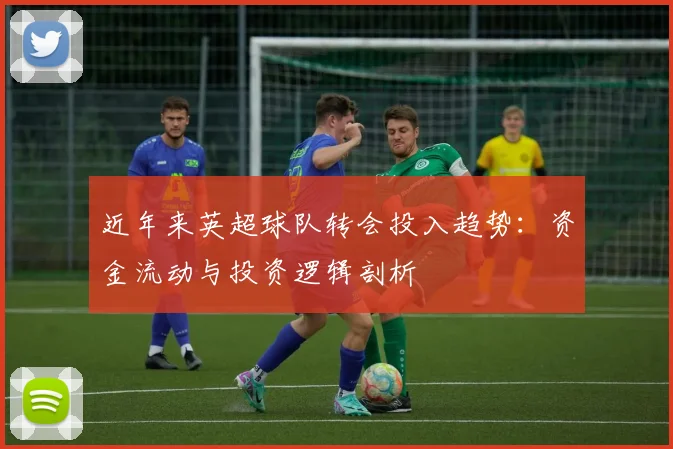 近年来英超球队转会投入趋势:资金流动与投资逻辑剖析