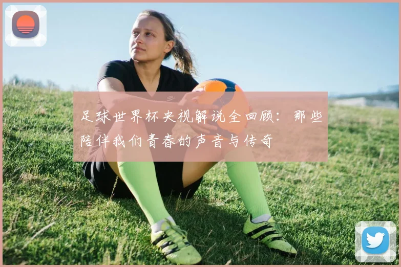 足球世界杯央视解说全回顾：那些陪伴我们青春的声音与传奇