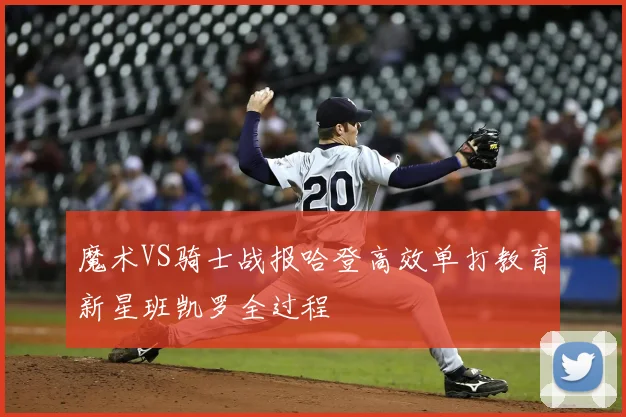 魔术VS骑士战报哈登高效单打教育新星班凯罗全过程