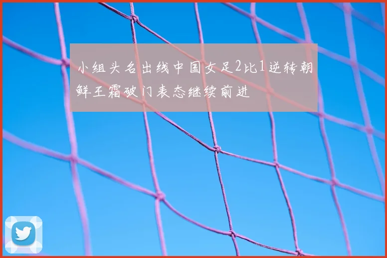 小组头名出线中国女足2比1逆转朝鲜王霜破门表态继续前进
