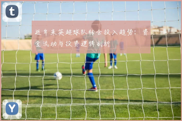 近年来英超球队转会投入趋势:资金流动与投资逻辑剖析